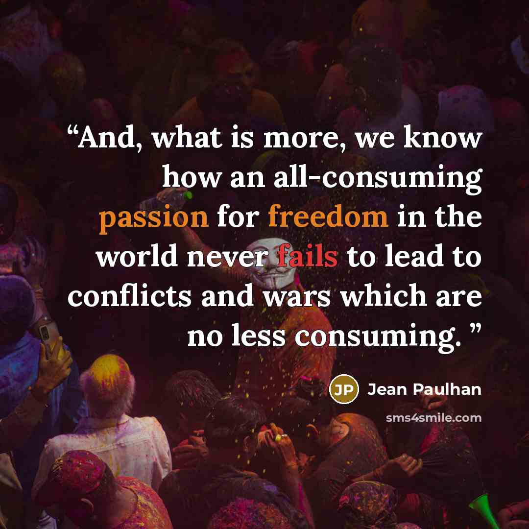 “And, what is more, we know how an all-consuming passion for freedom in the world never fails to lead to conflicts and wars which are no less consuming.” quote by Jean Paulhan