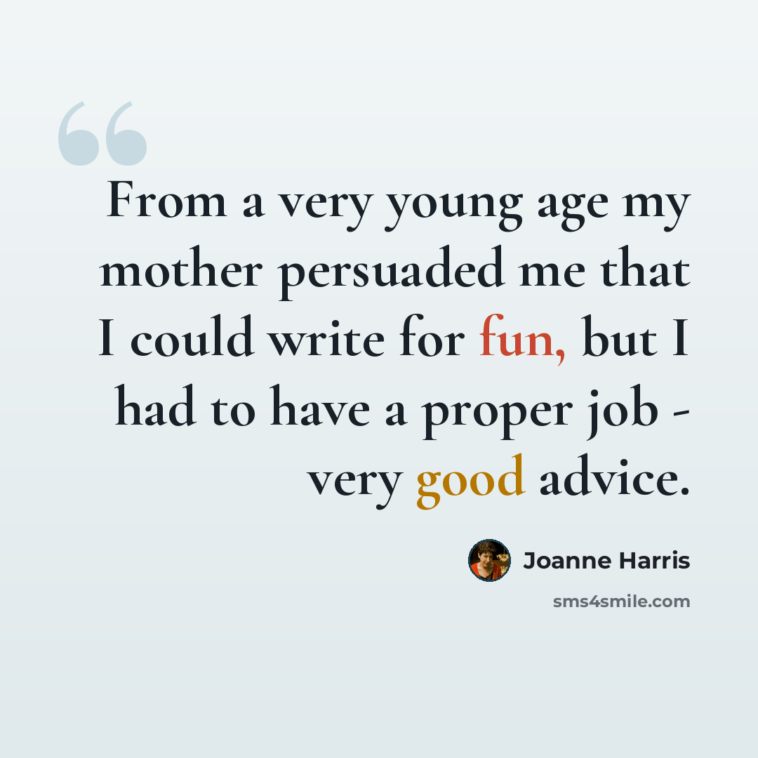 “From a very young age my mother persuaded me that I could write for fun, but I had to have a proper job - very good advice.” quote by Joanne Harris