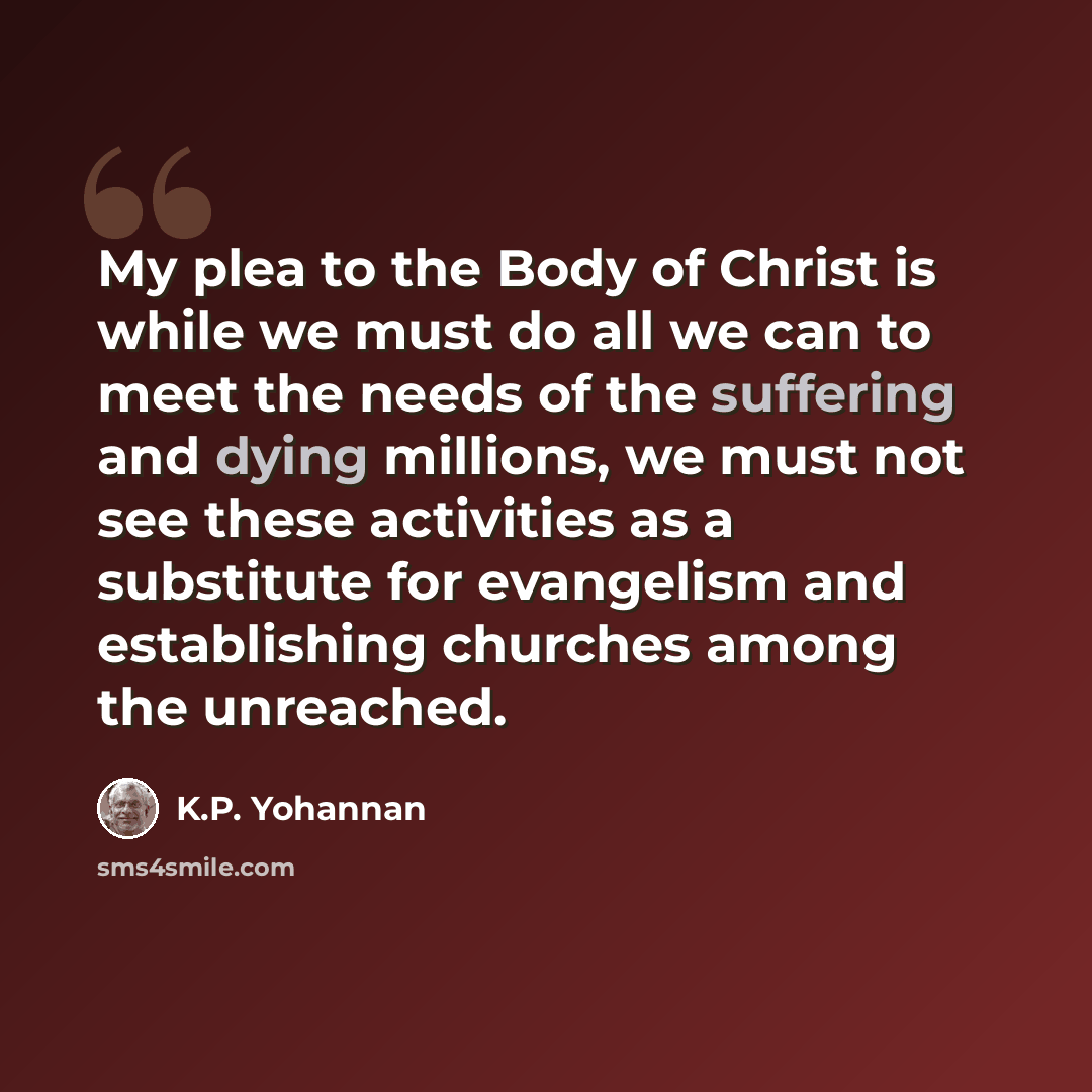 “My plea to the Body of Christ is while we must do all we can to meet the needs of the suffering and dying millions, we must not see these activities as a substitute for evangelism and establishing churches among the unreached.” quote by K.P. Yohannan