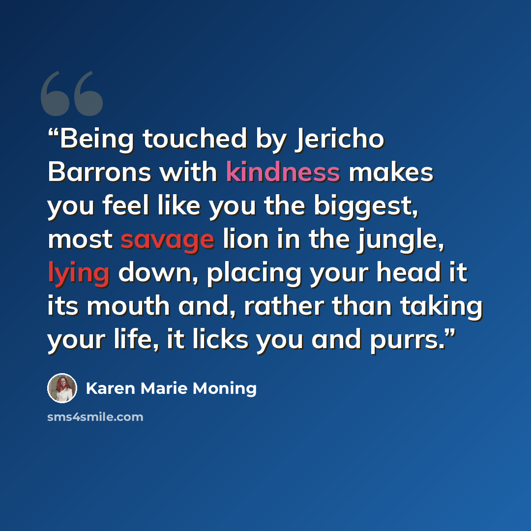“Being touched by Jericho Barrons with kindness makes you feel like you the biggest, most savage lion in the jungle, lying down, placing your head it its mouth and, rather than taking your life, it licks you and purrs.” quote by Karen Marie Moning