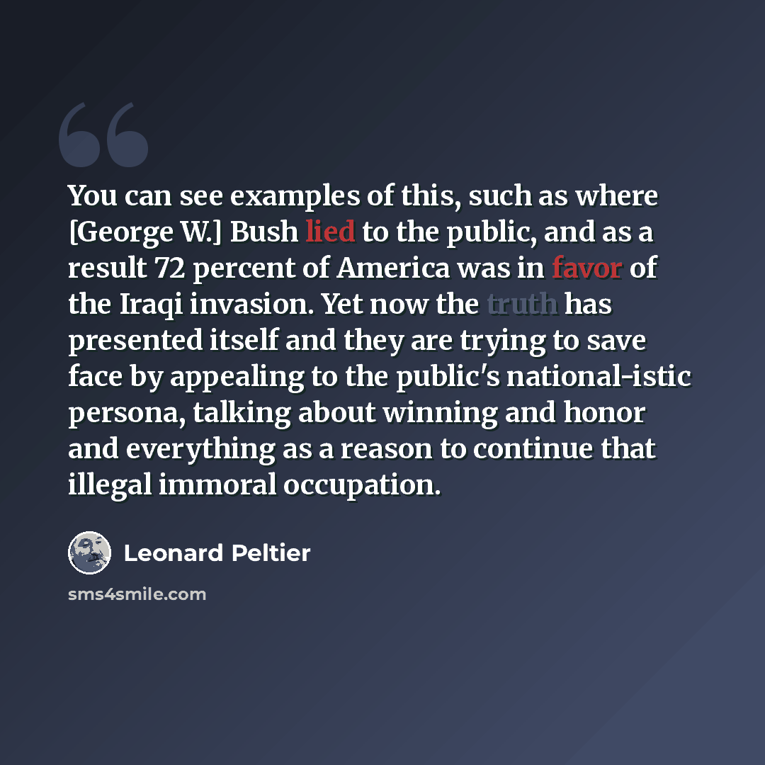 “You can see examples of this, such as where [George W.] Bush lied to the public, and as a result 72 percent of America was in favor of the Iraqi invasion. Yet now the truth has presented itself and they are trying to save face by appealing to the public's national-istic persona, talking about…” quote by Leonard Peltier