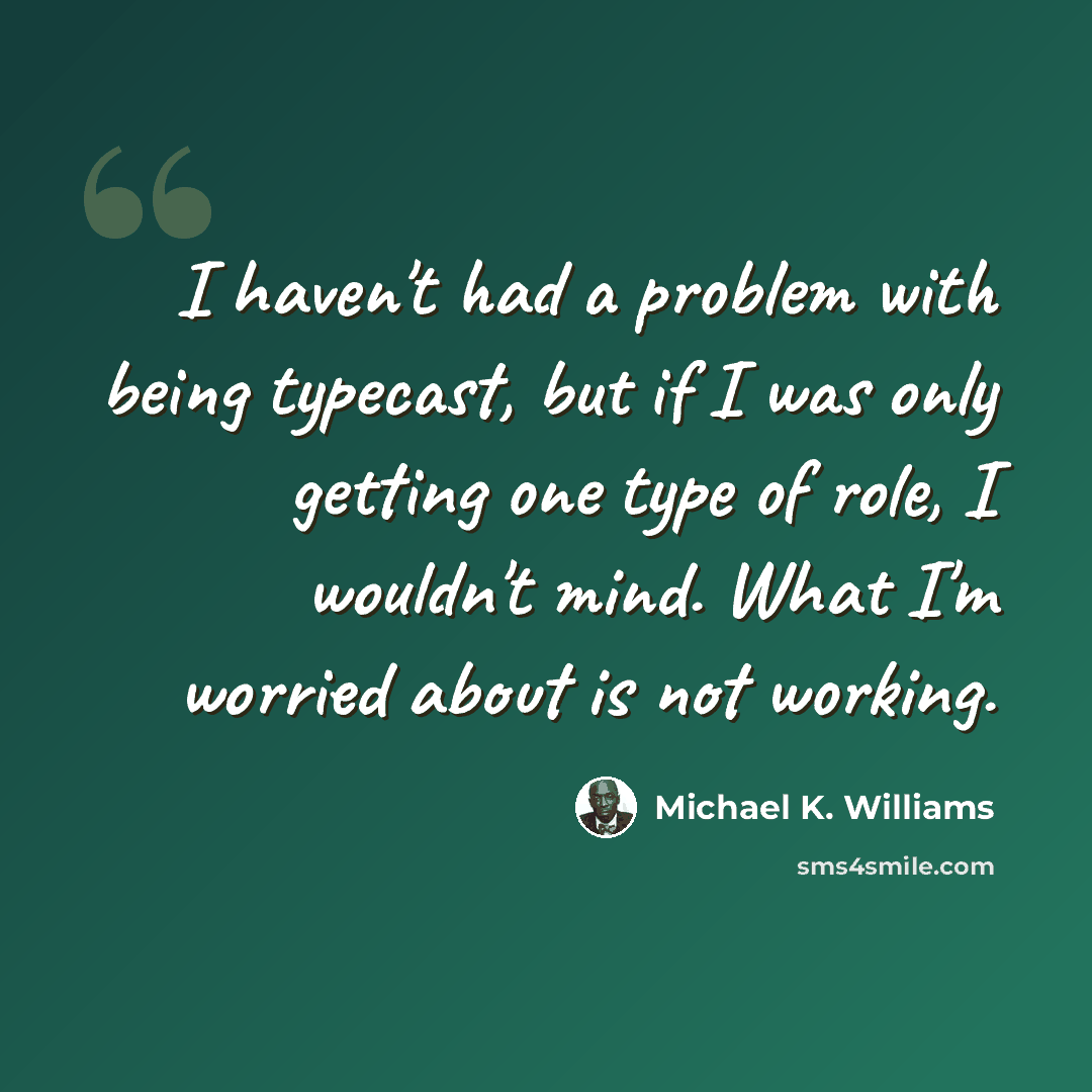 “I haven't had a problem with being typecast, but if I was only getting one type of role, I wouldn't mind. What I'm worried about is not working.” quote by Michael K. Williams