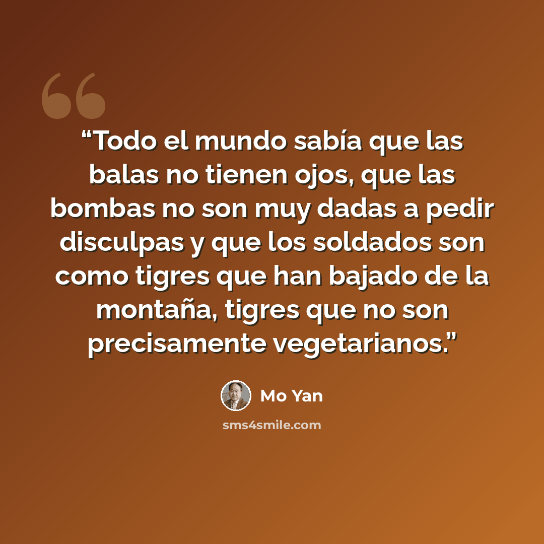 “Todo el mundo sabía que las balas no tienen ojos, que las bombas no son muy dadas a pedir disculpas y que los soldados son como tigres que han bajado de la montaña, tigres que no son precisamente vegetarianos.” quote by Mo Yan