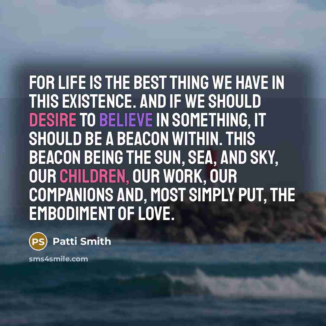 “For life is the best thing we have in this existence. And if we should desire to believe in something, it should be a beacon within. This beacon being the sun, sea, and sky, our children, our work, our companions and, most simply put, the embodiment of love.” quote by Patti Smith