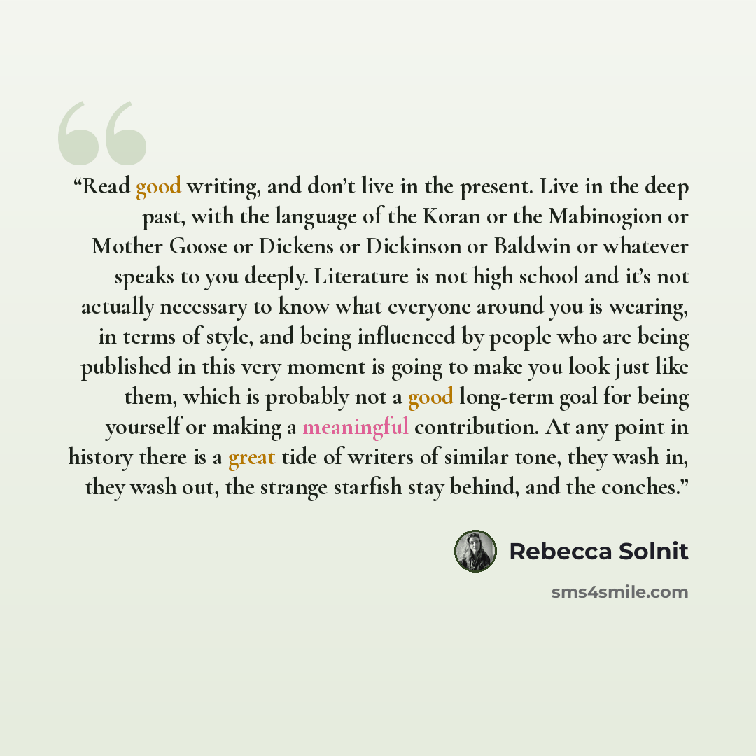 “Read good writing, and don’t live in the present. Live in the deep past, with the language of the Koran or the Mabinogion or Mother Goose or Dickens or Dickinson or Baldwin or whatever speaks to you deeply. Literature is not high school and it’s not actually necessary to know what everyone around…” quote by Rebecca Solnit