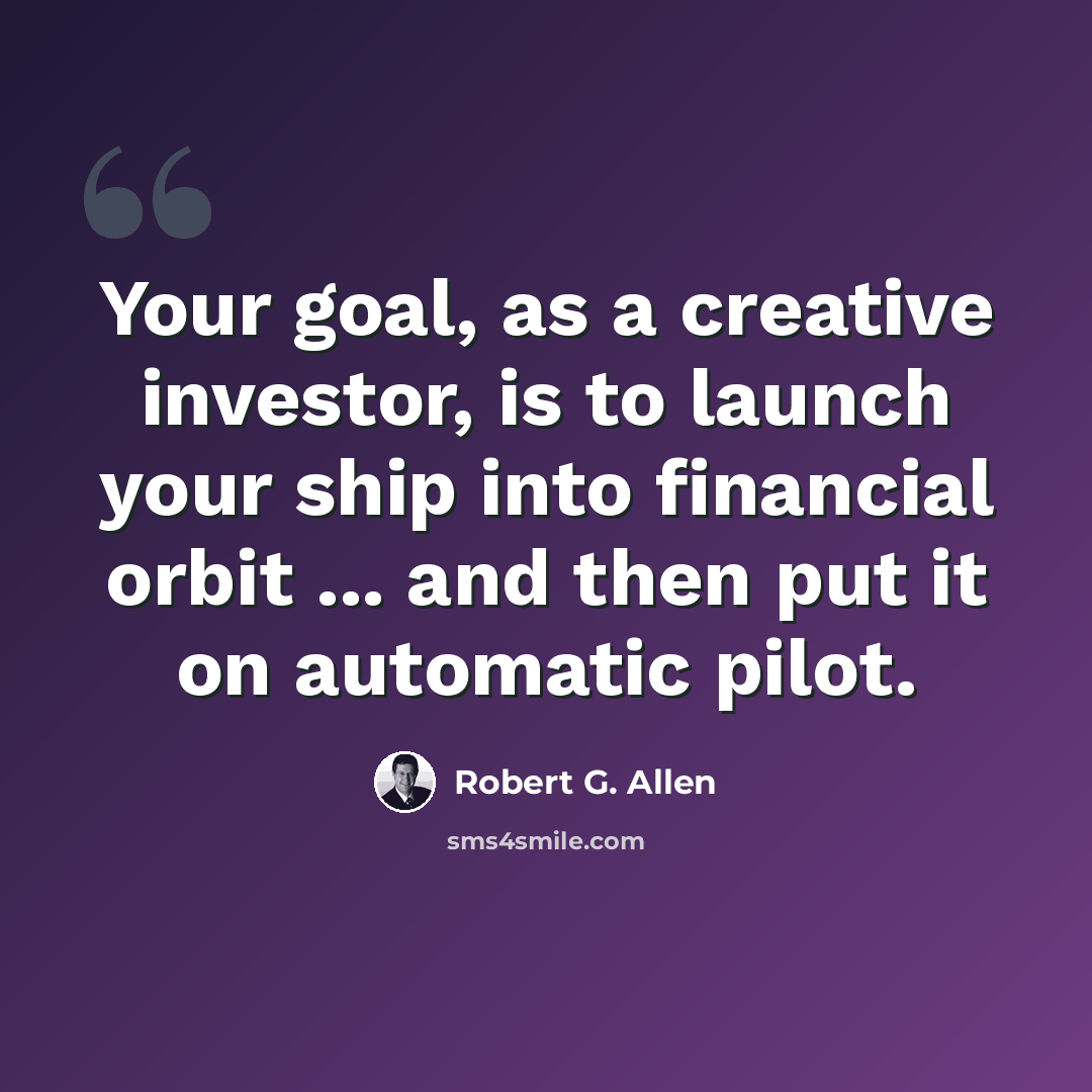 “Your goal, as a creative investor, is to launch your ship into financial orbit ... and then put it on automatic pilot.” quote by Robert G. Allen
