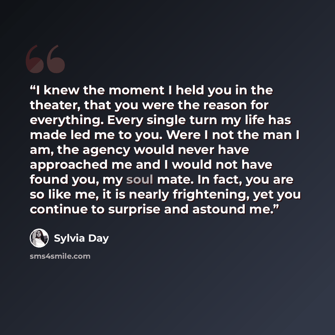 “I knew the moment I held you in the theater, that you were the reason for everything. Every single turn my life has made led me to you. Were I not the man I am, the agency would never have approached me and I would not have found you, my soul mate. In fact, you are so like me, it is nearly…” quote by Sylvia Day