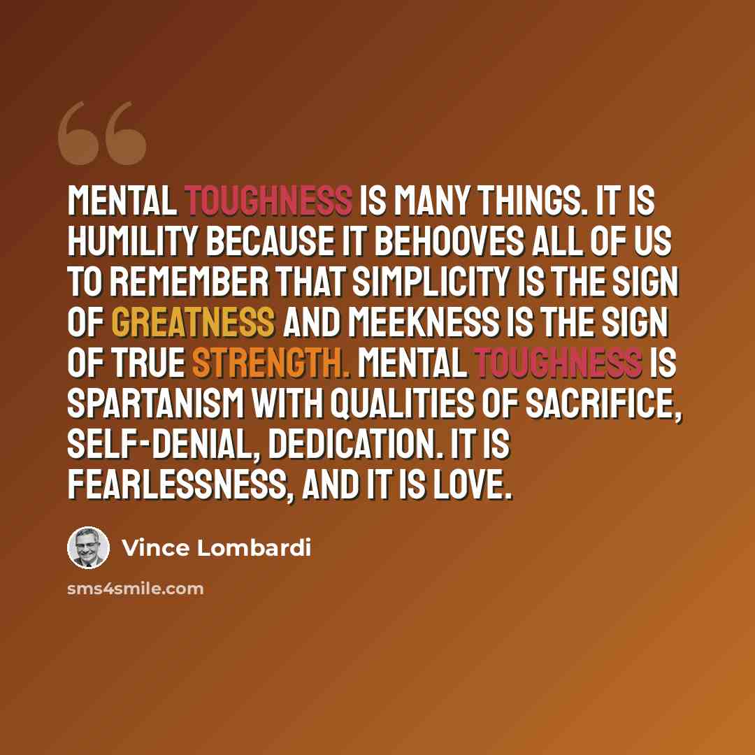 “Mental toughness is many things. It is humility because it behooves all of us to remember that simplicity is the sign of greatness and meekness is the sign of true strength. Mental toughness is spartanism with qualities of sacrifice, self-denial, dedication. It is fearlessness, and it is love.” quote by Vince Lombardi