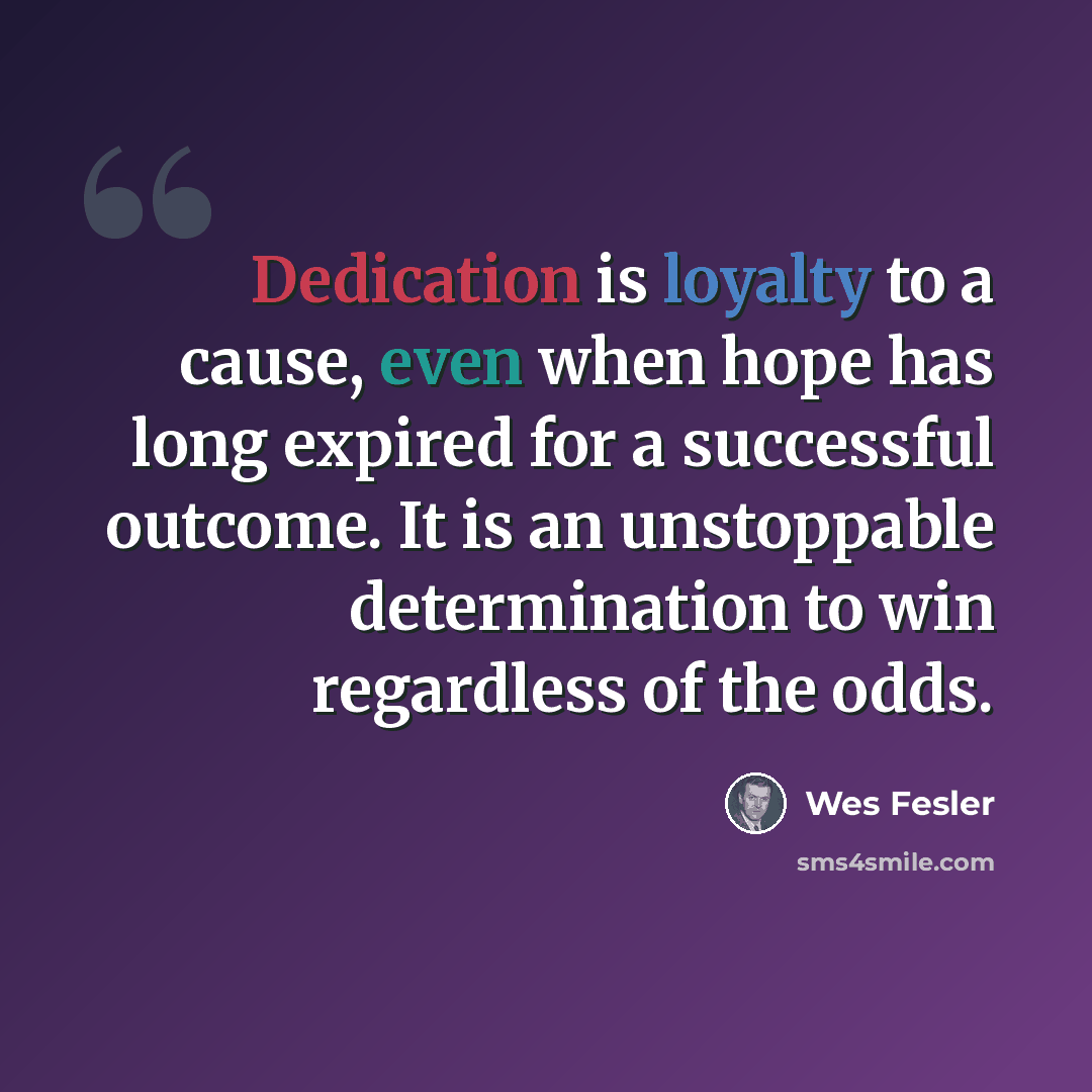 “Dedication is loyalty to a cause, even when hope has long expired for a successful outcome. It is an unstoppable determination to win regardless of the odds.” quote by Wes Fesler
