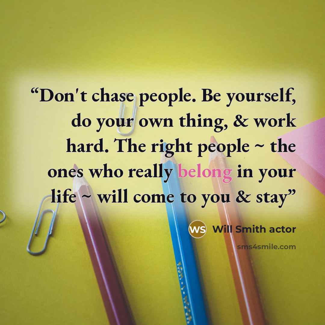 “Don't chase people. Be yourself, do your own thing, & work hard. The right people ~ the ones who really belong in your life ~ will come to you & stay” quote by Will Smith actor