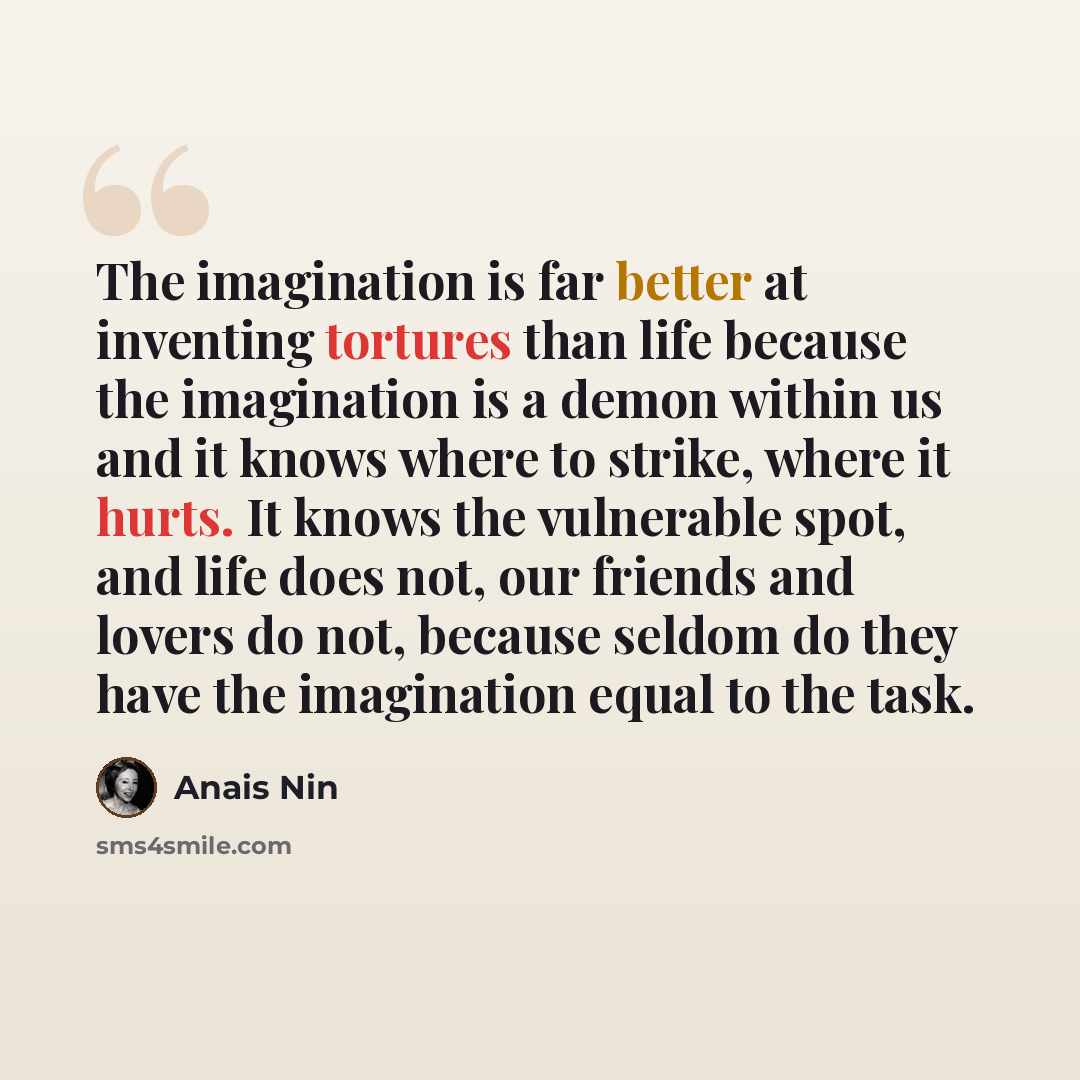 “The imagination is far better at inventing tortures than life because the imagination is a demon within us and it knows where to strike, where it hurts. It knows the vulnerable spot, and life does not, our friends and lovers do not, because seldom do they have the imagination equal to the task.” quote by Anais Nin