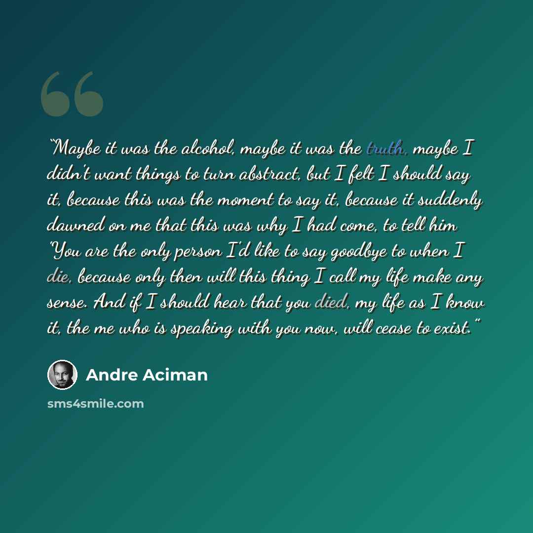 “Maybe it was the alcohol, maybe it was the truth, maybe I didn't want things to turn abstract, but I felt I should say it, because this was the moment to say it, because it suddenly dawned on me that this was why I had come, to tell him 'You are the only person I'd like to say goodbye to when I…” quote by André Aciman