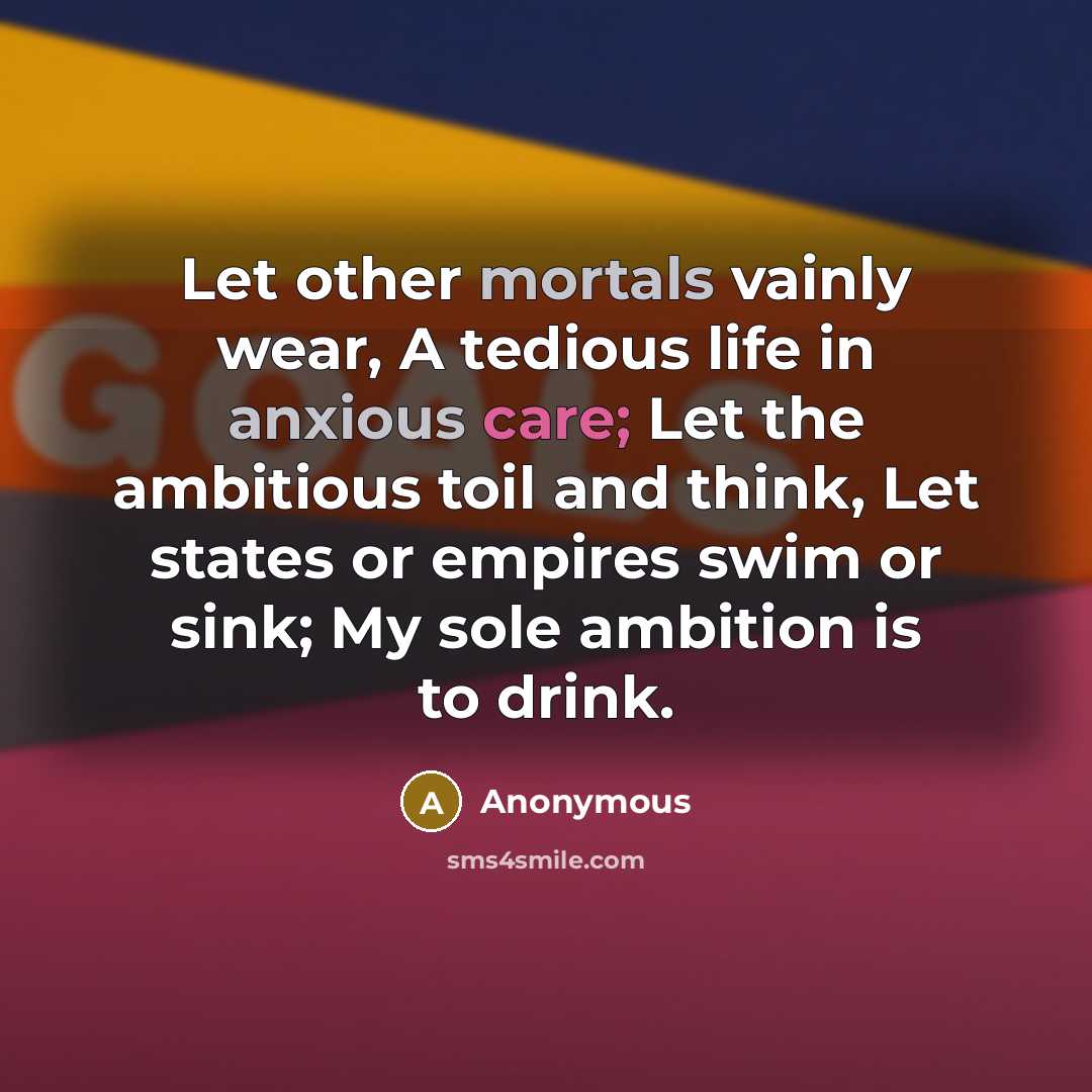 “Let other mortals vainly wear, A tedious life in anxious care; Let the ambitious toil and think, Let states or empires swim or sink; My sole ambition is to drink.” quote by Anonymous