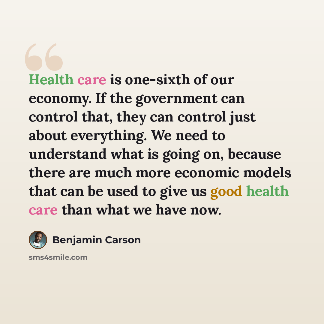 “Health care is one-sixth of our economy. If the government can control that, they can control just about everything. We need to understand what is going on, because there are much more economic models that can be used to give us good health care than what we have now.” quote by Benjamin Carson