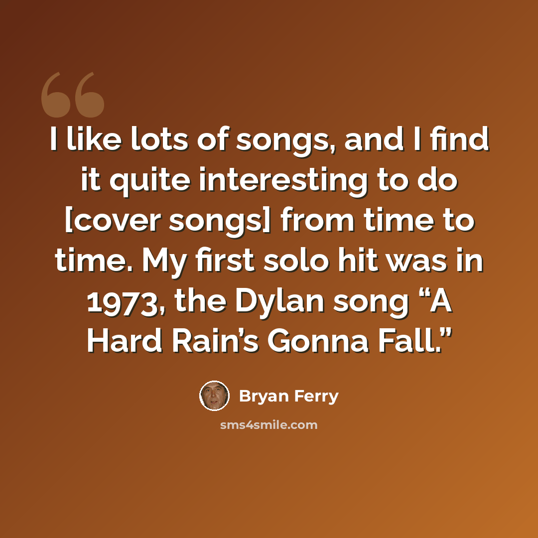 “I like lots of songs, and I find it quite interesting to do [cover songs] from time to time. My first solo hit was in 1973, the Dylan song “A Hard Rain’s Gonna Fall.”” quote by Bryan Ferry