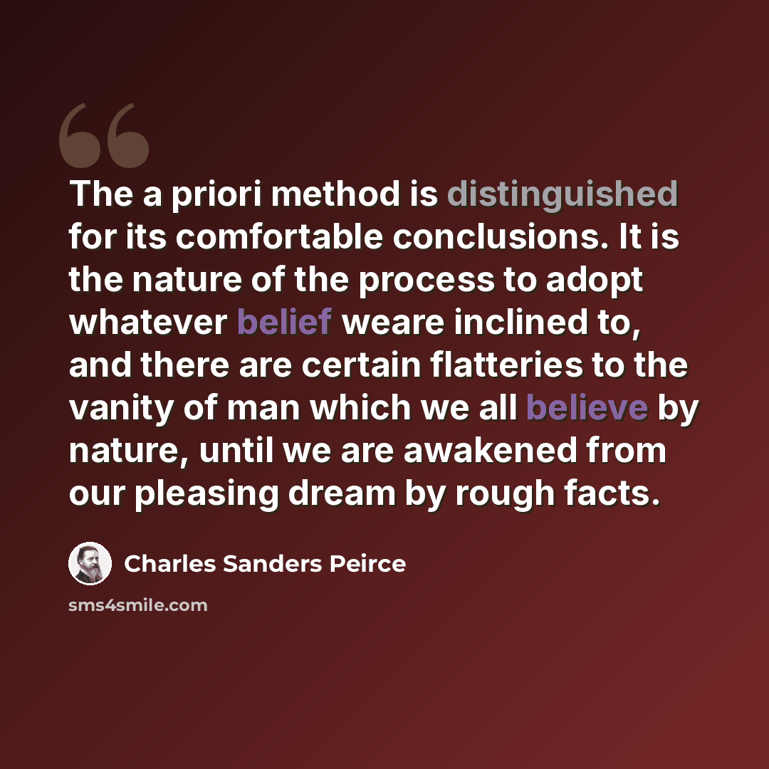 “The a priori method is distinguished for its comfortable conclusions. It is the nature of the process to adopt whatever belief weare inclined to, and there are certain flatteries to the vanity of man which we all believe by nature, until we are awakened from our pleasing dream by rough facts.” quote by Charles Sanders Peirce
