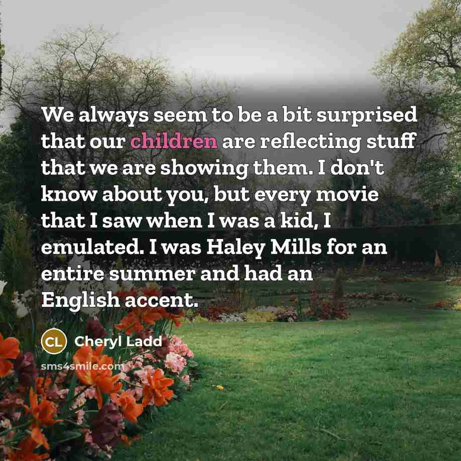 “We always seem to be a bit surprised that our children are reflecting stuff that we are showing them. I don't know about you, but every movie that I saw when I was a kid, I emulated. I was Haley Mills for an entire summer and had an English accent.” quote by Cheryl Ladd