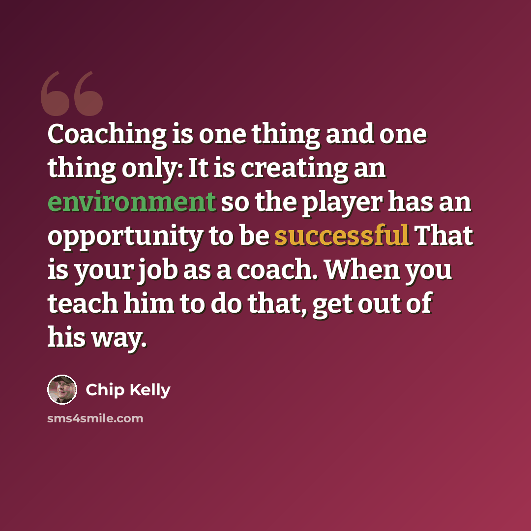 “Coaching is one thing and one thing only: It is creating an environment so the player has an opportunity to be successful That is your job as a coach. When you teach him to do that, get out of his way.” quote by Chip Kelly