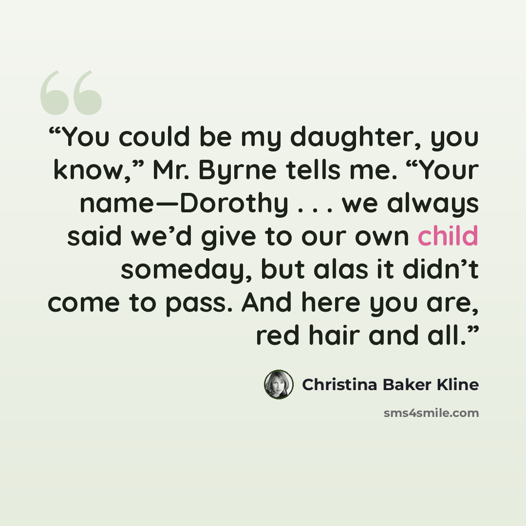“You could be my daughter, you know,” Mr. Byrne tells me. “Your name—Dorothy . . . we always said we’d give to our own child someday, but alas it didn’t come to pass. And here you are, red hair and all.” quote by Christina Baker Kline