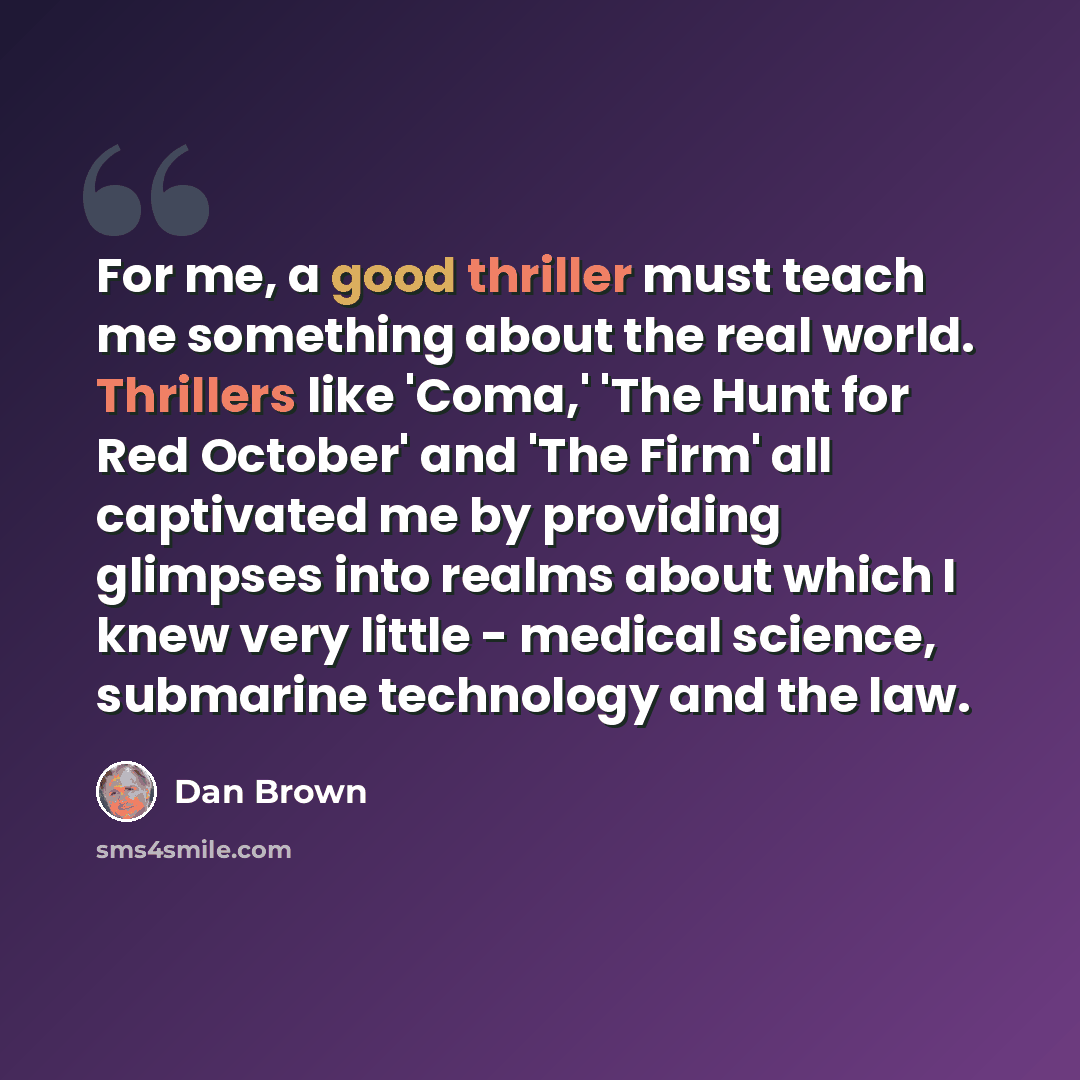 “For me, a good thriller must teach me something about the real world. Thrillers like 'Coma,' 'The Hunt for Red October' and 'The Firm' all captivated me by providing glimpses into realms about which I knew very little - medical science, submarine technology and the law.” quote by Dan Brown