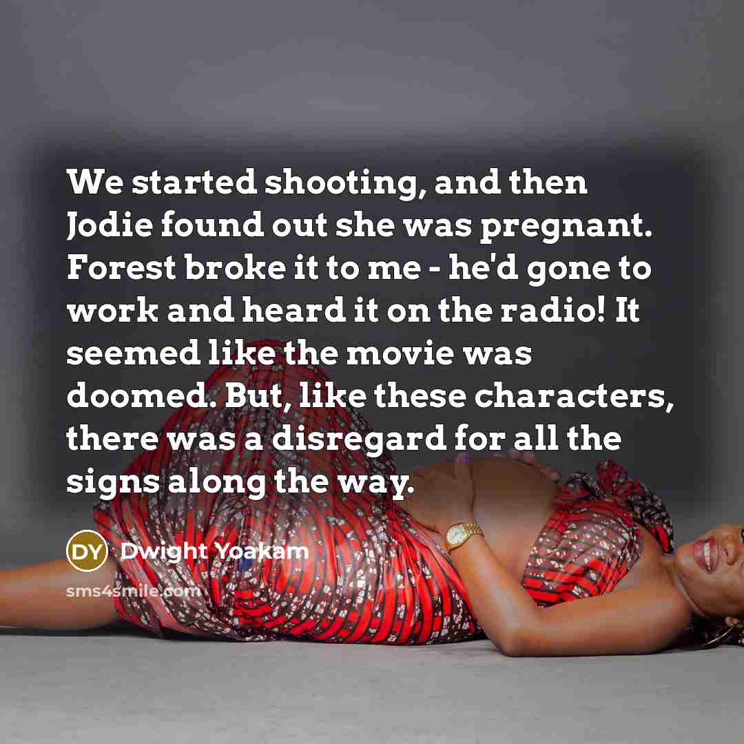 “We started shooting, and then Jodie found out she was pregnant. Forest broke it to me - he'd gone to work and heard it on the radio! It seemed like the movie was doomed. But, like these characters, there was a disregard for all the signs along the way.” quote by Dwight Yoakam