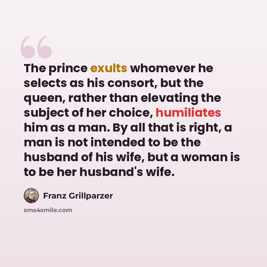 “The prince exults whomever he selects as his consort, but the queen, rather than elevating the subject of her choice, humiliates him as a man. By all that is right, a man is not intended to be the husband of his wife, but a woman is to be her husband's wife.” quote by Franz Grillparzer