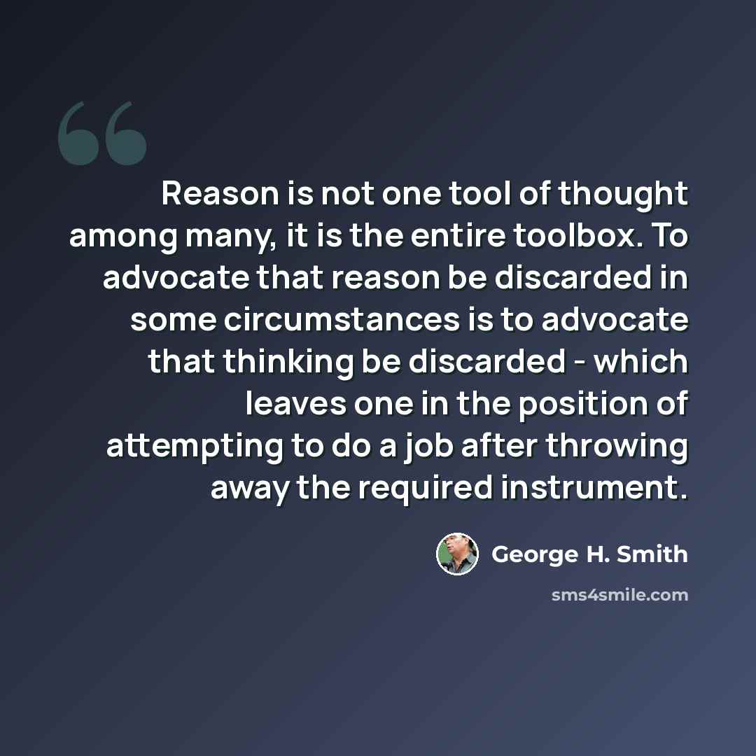 “Reason is not one tool of thought among many, it is the entire toolbox. To advocate that reason be discarded in some circumstances is to advocate that thinking be discarded - which leaves one in the position of attempting to do a job after throwing away the required instrument.” quote by George H. Smith