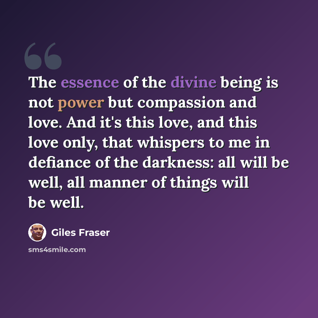 “The essence of the divine being is not power but compassion and love. And it's this love, and this love only, that whispers to me in defiance of the darkness: all will be well, all manner of things will be well.” quote by Giles Fraser