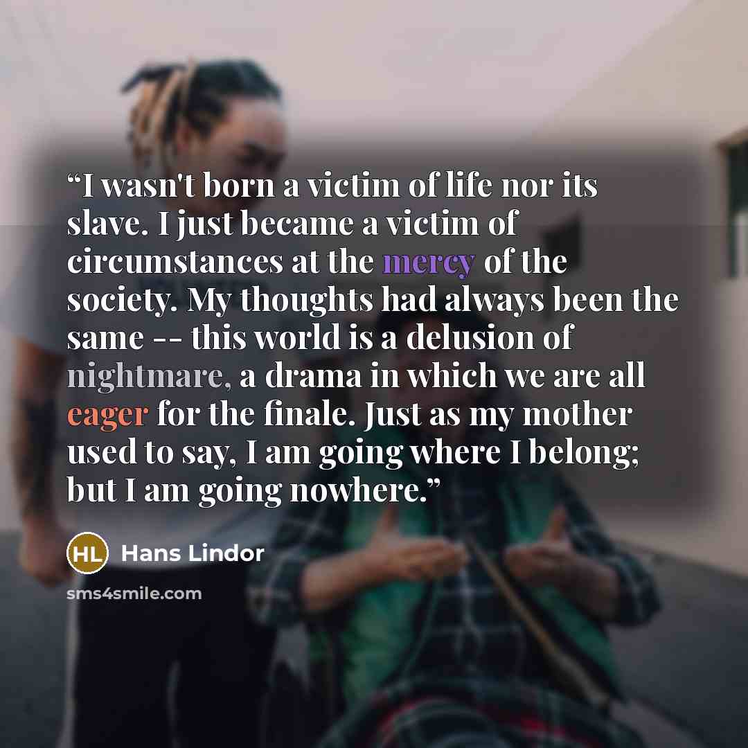 “I wasn't born a victim of life nor its slave. I just became a victim of circumstances at the mercy of the society. My thoughts had always been the same -- this world is a delusion of nightmare, a drama in which we are all eager for the finale. Just as my mother used to say, I am going where I…” quote by Hans Lindor