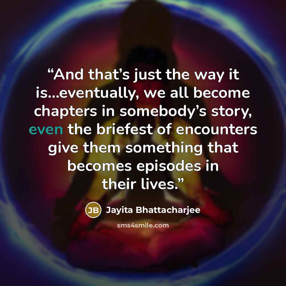 “And that’s just the way it is…eventually, we all become chapters in somebody’s story, even the briefest of encounters give them something that becomes episodes in their lives.” quote by Jayita Bhattacharjee