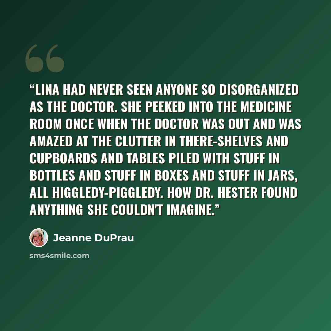“Lina had never seen anyone so disorganized as the doctor. She peeked into the medicine room once when the doctor was out and was amazed at the clutter in there-shelves and cupboards and tables piled with stuff in bottles and stuff in boxes and stuff in jars, all higgledy-piggledy. How Dr. Hester…” quote by Jeanne DuPrau