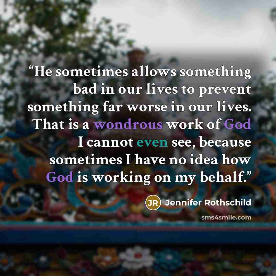 “He sometimes allows something bad in our lives to prevent something far worse in our lives. That is a wondrous work of God I cannot even see, because sometimes I have no idea how God is working on my behalf.” quote by Jennifer Rothschild