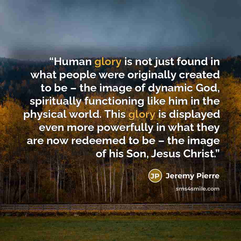 “Human glory is not just found in what people were originally created to be – the image of dynamic God, spiritually functioning like him in the physical world. This glory is displayed even more powerfully in what they are now redeemed to be – the image of his Son, Jesus Christ.” quote by Jeremy Pierre