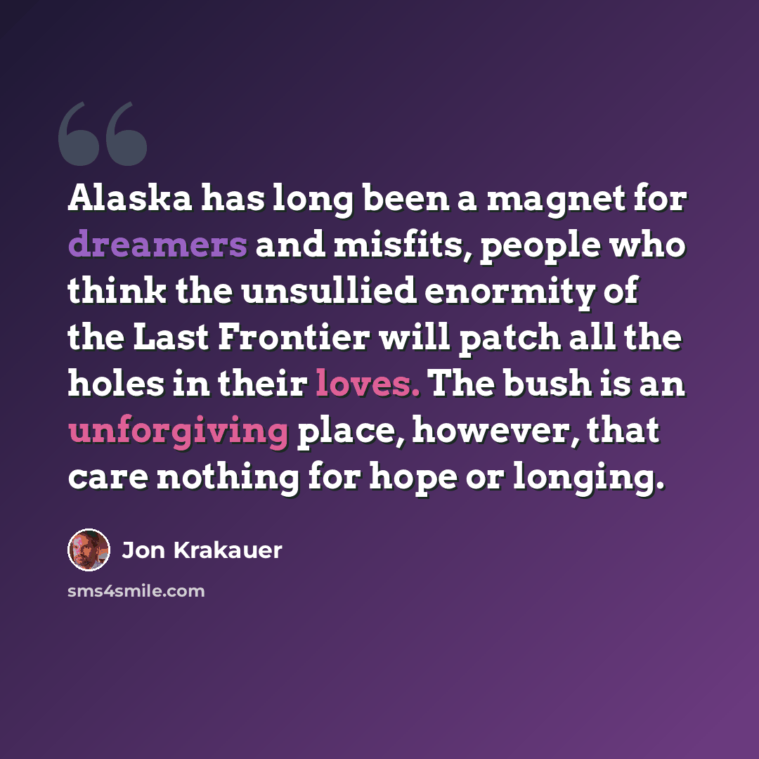 “Alaska has long been a magnet for dreamers and misfits, people who think the unsullied enormity of the Last Frontier will patch all the holes in their loves. The bush is an unforgiving place, however, that care nothing for hope or longing.” quote by Jon Krakauer