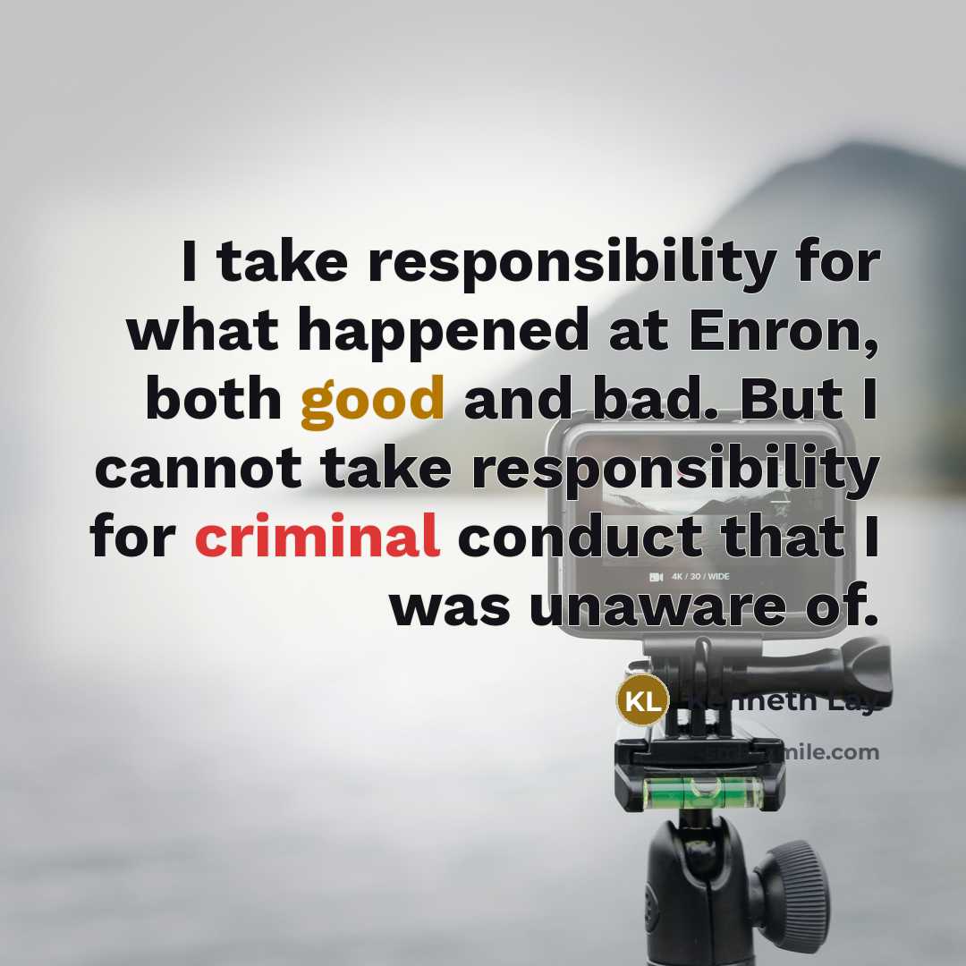 “I take responsibility for what happened at Enron, both good and bad. But I cannot take responsibility for criminal conduct that I was unaware of.” quote by Kenneth Lay