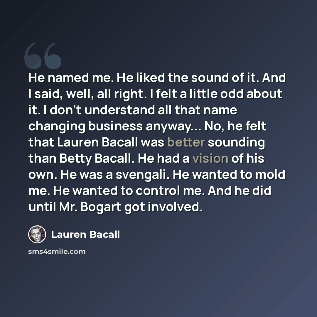 “He named me. He liked the sound of it. And I said, well, all right. I felt a little odd about it. I don't understand all that name changing business anyway... No, he felt that Lauren Bacall was better sounding than Betty Bacall. He had a vision of his own. He was a svengali. He wanted to mold me…” quote by Lauren Bacall