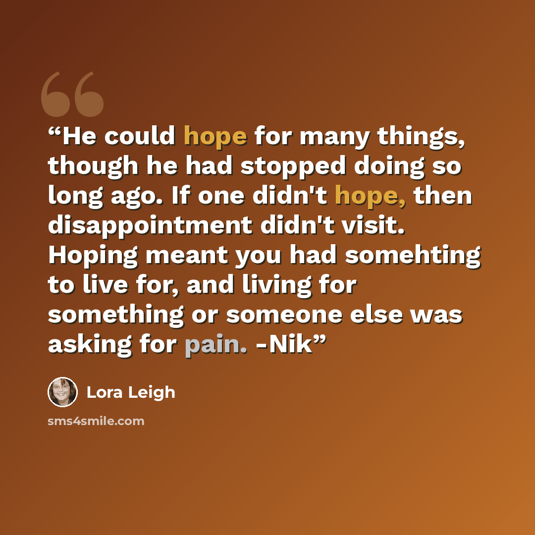 “He could hope for many things, though he had stopped doing so long ago. If one didn't hope, then disappointment didn't visit. Hoping meant you had somehting to live for, and living for something or someone else was asking for pain. -Nik” quote by Lora Leigh