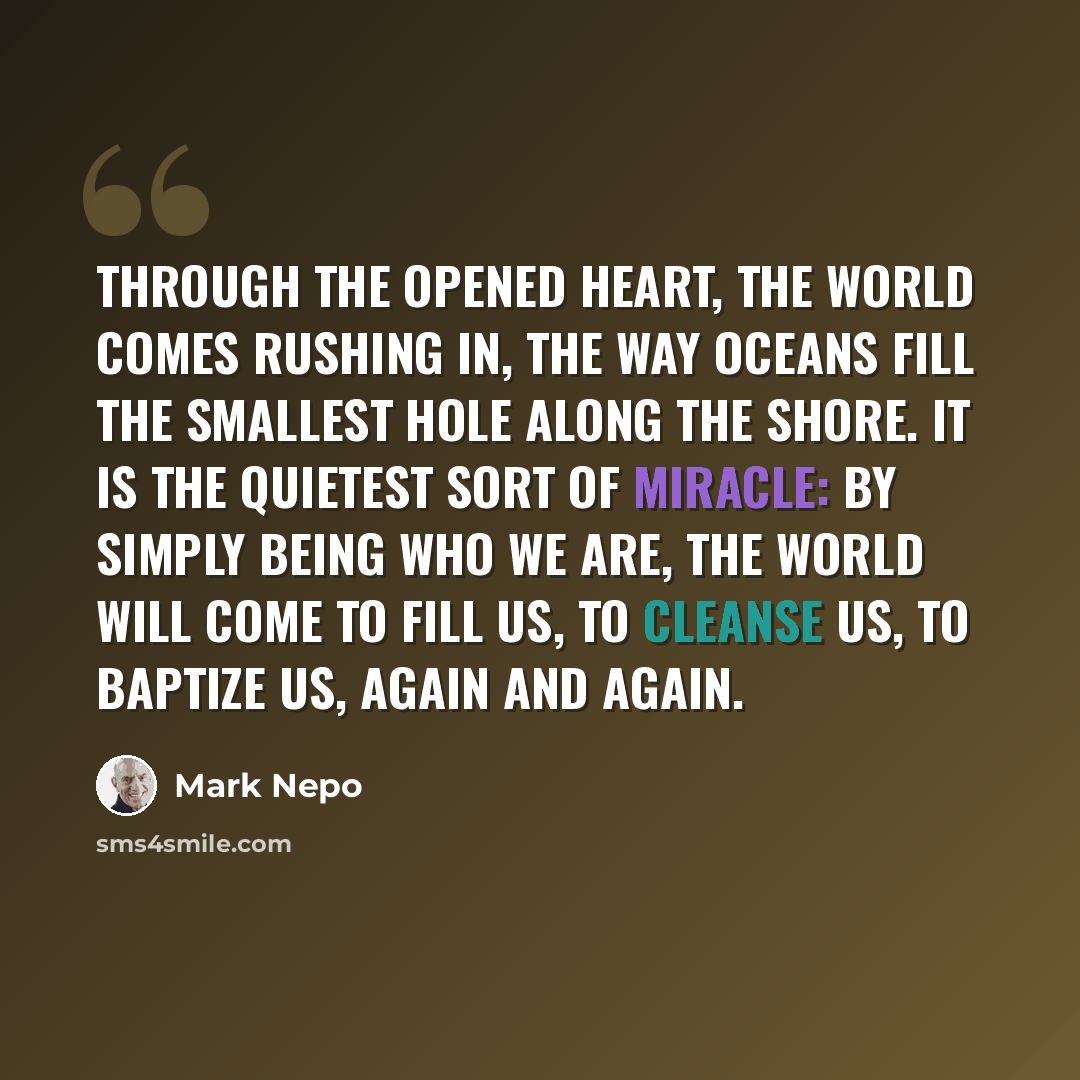 “Through the opened heart, the world comes rushing in, the way oceans fill the smallest hole along the shore. It is the quietest sort of miracle: by simply being who we are, the world will come to fill us, to cleanse us, to baptize us, again and again.” quote by Mark Nepo