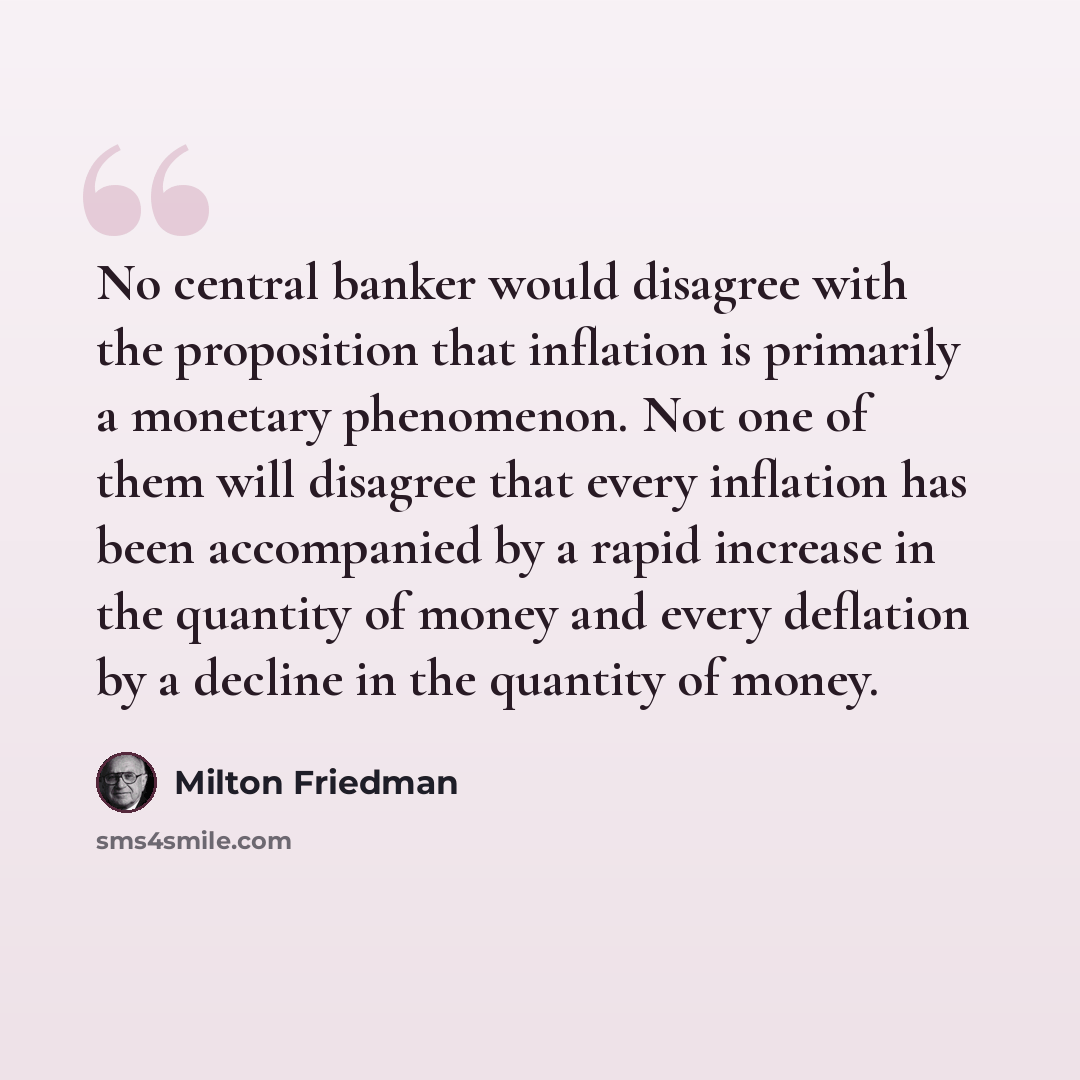 “No central banker would disagree with the proposition that inflation is primarily a monetary phenomenon. Not one of them will disagree that every inflation has been accompanied by a rapid increase in the quantity of money and every deflation by a decline in the quantity of money.” quote by Milton Friedman