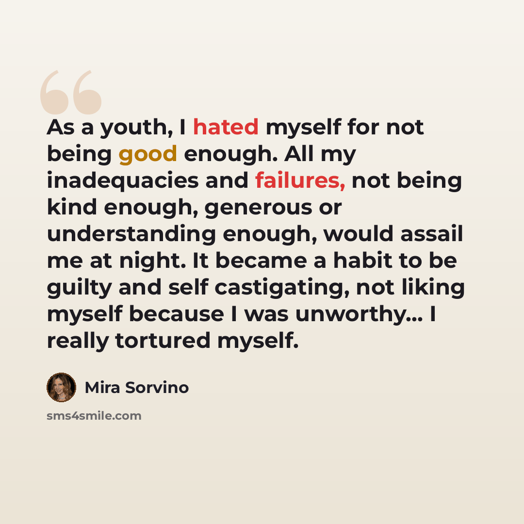 “As a youth, I hated myself for not being good enough. All my inadequacies and failures, not being kind enough, generous or understanding enough, would assail me at night. It became a habit to be guilty and self castigating, not liking myself because I was unworthy... I really tortured myself.” quote by Mira Sorvino