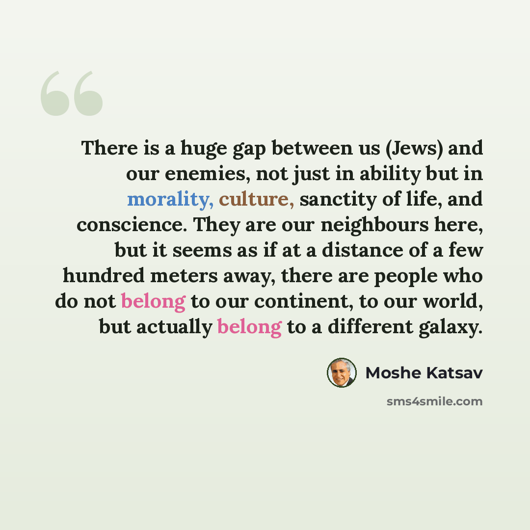 “There is a huge gap between us (Jews) and our enemies, not just in ability but in morality, culture, sanctity of life, and conscience. They are our neighbours here, but it seems as if at a distance of a few hundred meters away, there are people who do not belong to our continent, to our world, but…” quote by Moshe Katsav