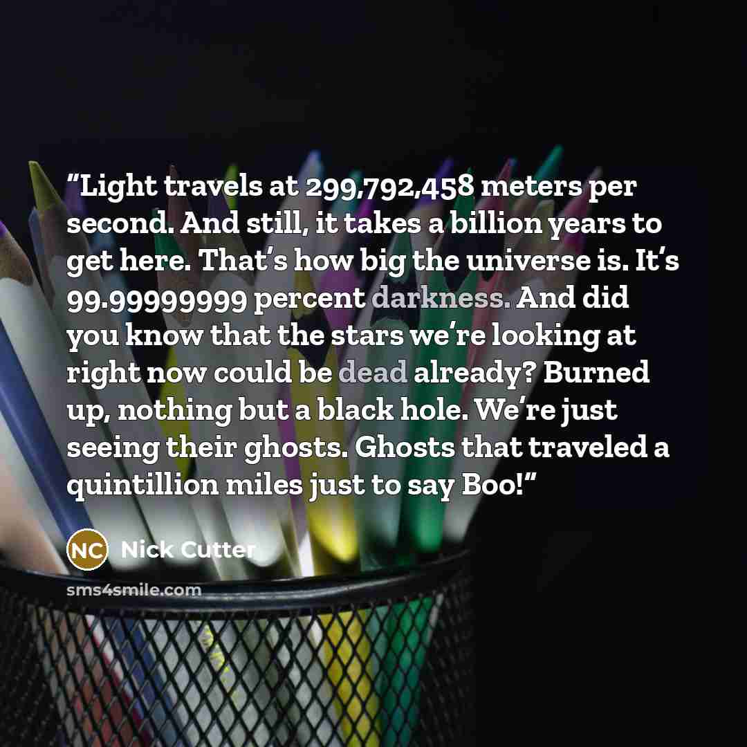 “Light travels at 299,792,458 meters per second. And still, it takes a billion years to get here. That’s how big the universe is. It’s 99.99999999 percent darkness. And did you know that the stars we’re looking at right now could be dead already? Burned up, nothing but a black hole. We’re just…” quote by Nick Cutter