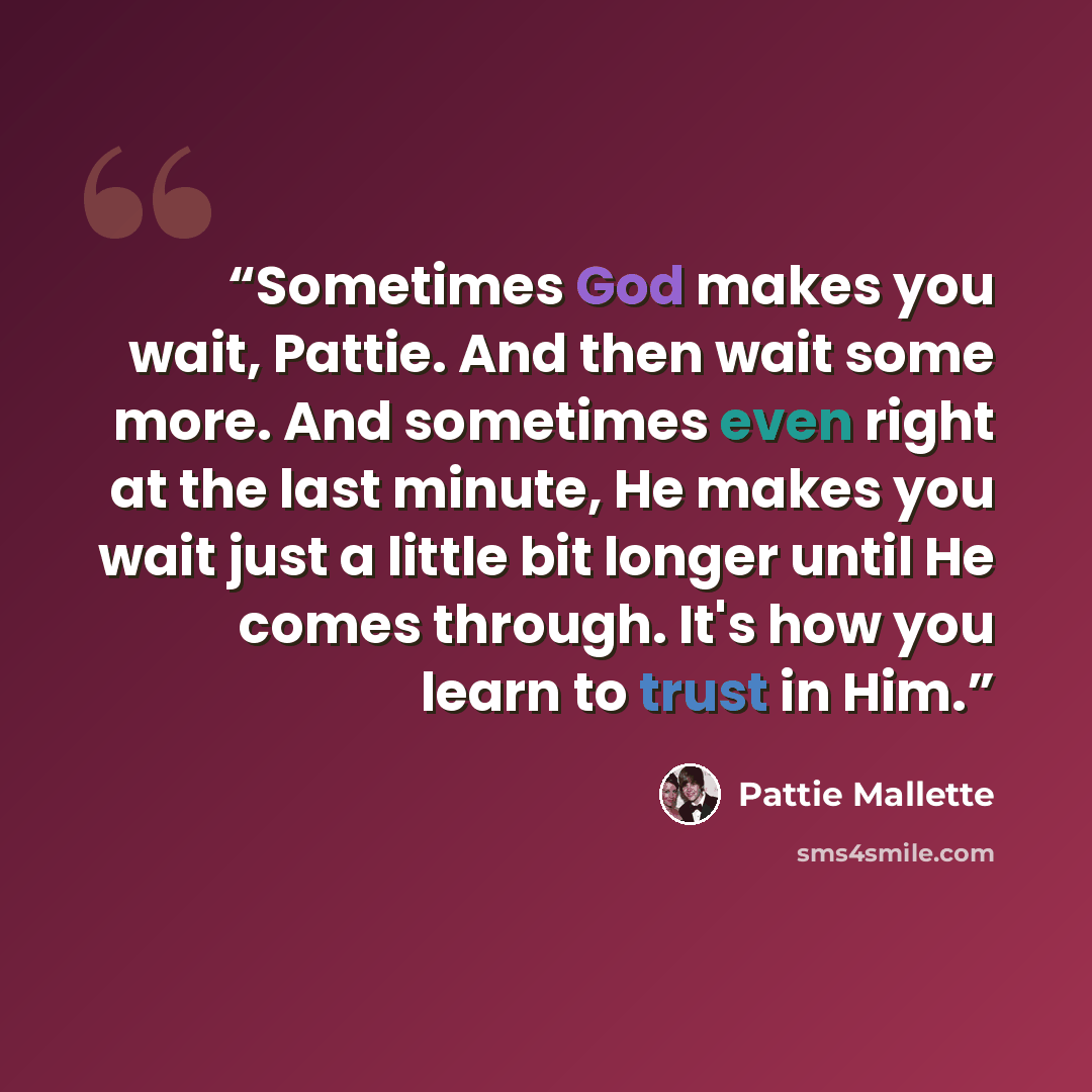 “Sometimes God makes you wait, Pattie. And then wait some more. And sometimes even right at the last minute, He makes you wait just a little bit longer until He comes through. It's how you learn to trust in Him.” quote by Pattie Mallette