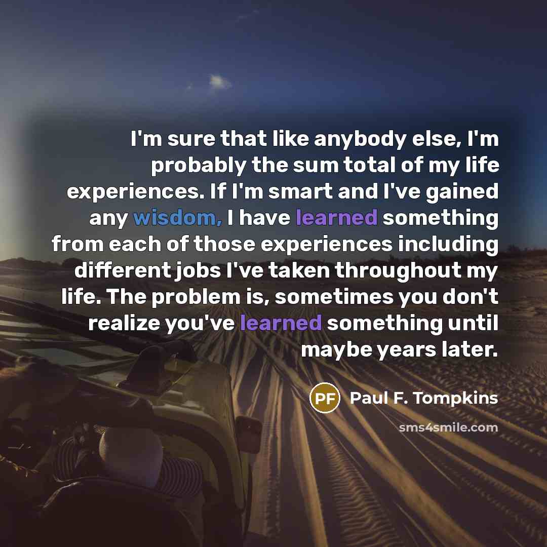 “I'm sure that like anybody else, I'm probably the sum total of my life experiences. If I'm smart and I've gained any wisdom, I have learned something from each of those experiences including different jobs I've taken throughout my life. The problem is, sometimes you don't realize you've learned…” quote by Paul F. Tompkins