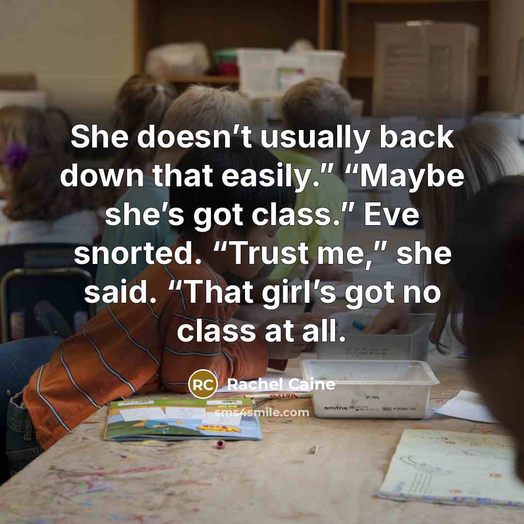 “She doesn’t usually back down that easily.” “Maybe she’s got class.” Eve snorted. “Trust me,” she said. “That girl’s got no class at all.” quote by Rachel Caine