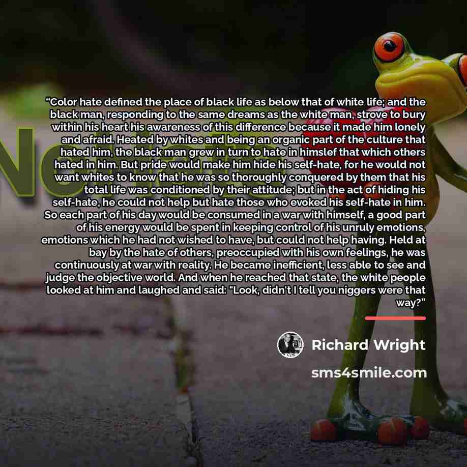 “Color hate defined the place of black life as below that of white life; and the black man, responding to the same dreams as the white man, strove to bury within his heart his awareness of this difference because it made him lonely and afraid. Heated by whites and being an organic part of the…” quote by Richard Wright