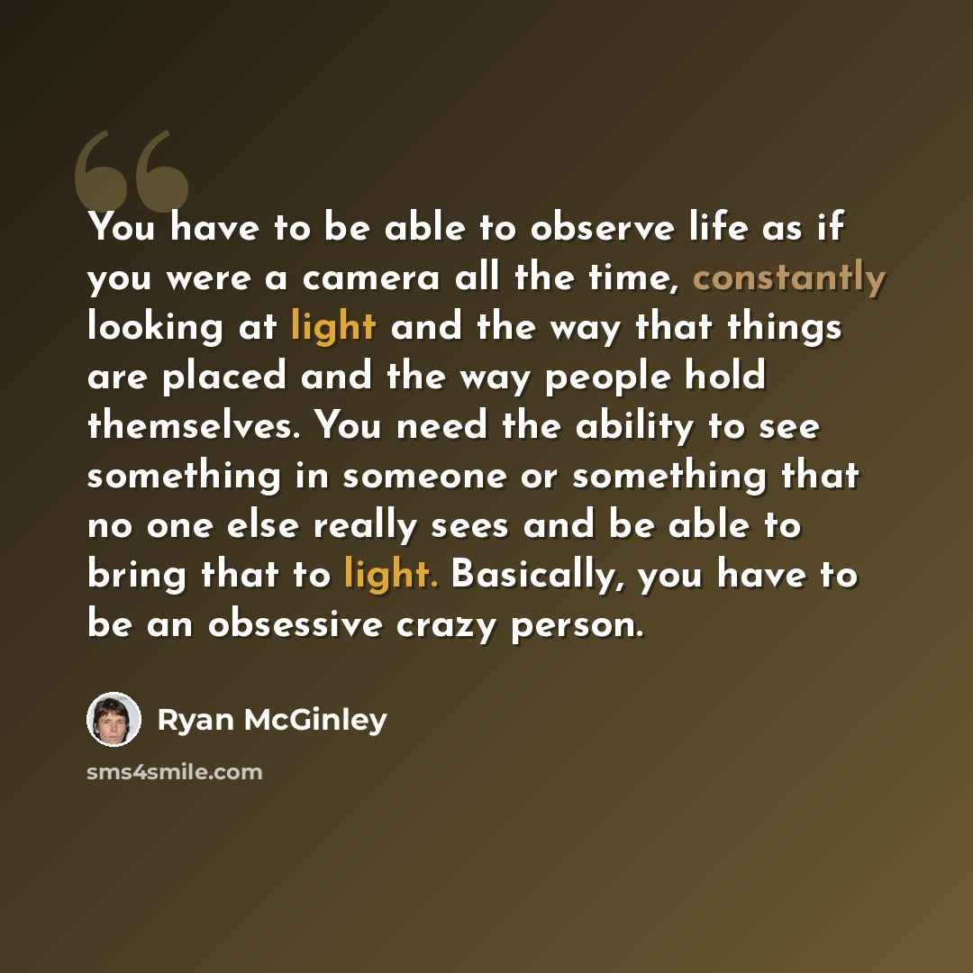 “You have to be able to observe life as if you were a camera all the time, constantly looking at light and the way that things are placed and the way people hold themselves. You need the ability to see something in someone or something that no one else really sees and be able to bring that to…” quote by Ryan McGinley