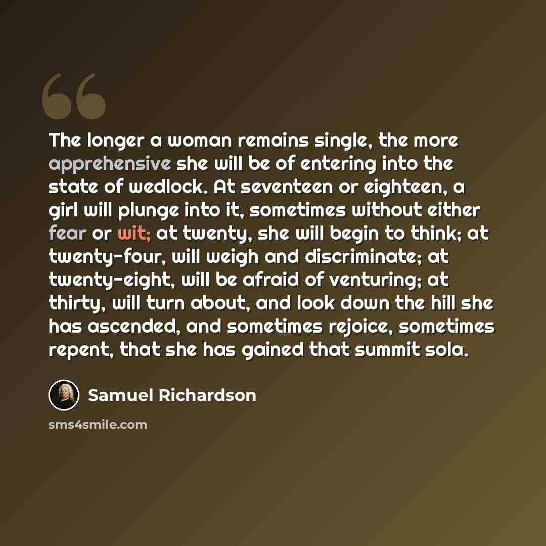 “The longer a woman remains single, the more apprehensive she will be of entering into the state of wedlock. At seventeen or eighteen, a girl will plunge into it, sometimes without either fear or wit; at twenty, she will begin to think; at twenty-four, will weigh and discriminate; at twenty-eight…” quote by Samuel Richardson