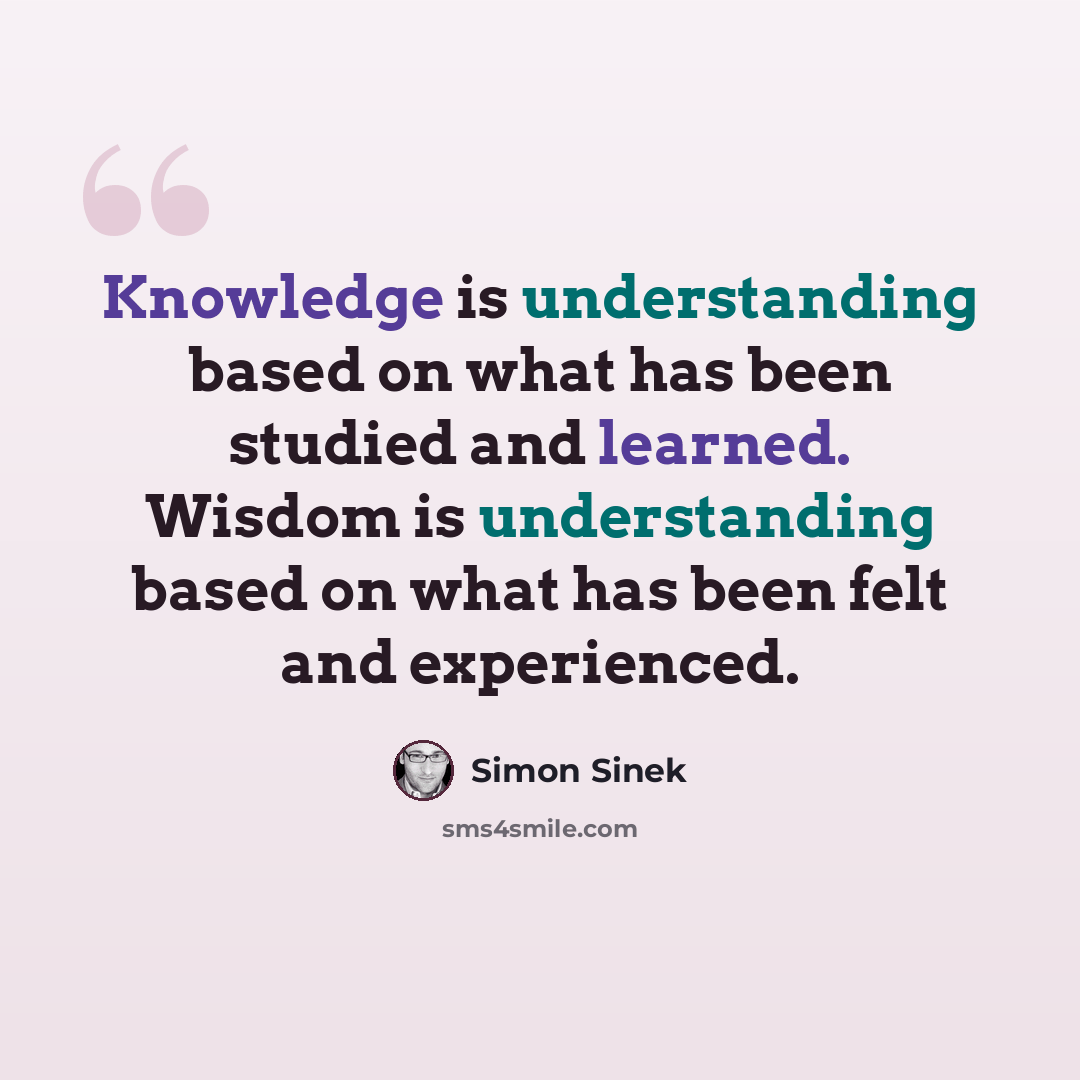 “Knowledge is understanding based on what has been studied and learned. Wisdom is understanding based on what has been felt and experienced.” quote by Simon Sinek