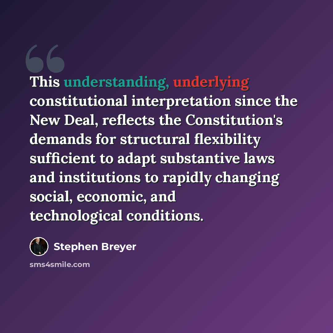 “This understanding, underlying constitutional interpretation since the New Deal, reflects the Constitution's demands for structural flexibility sufficient to adapt substantive laws and institutions to rapidly changing social, economic, and technological conditions.” quote by Stephen Breyer